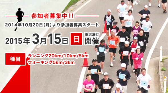 参加者募集中、2014年10月20日月曜日より参加者募集スタート。2015年3月15日日曜日開催、雨天決行。種目、ランニング20km/10km/5km、ウォーキング5km/3km。